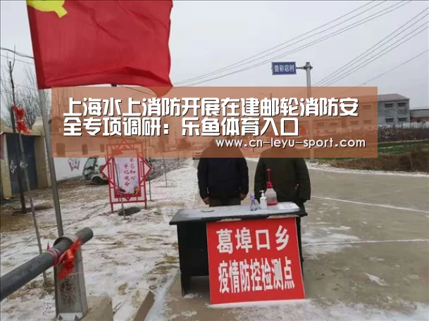 上海水上消防开展在建邮轮消防安全专项调研:乐鱼体育入口(图2) 上海水上消防开展在建邮轮消防安全专项调研:乐鱼体育入口(图2)