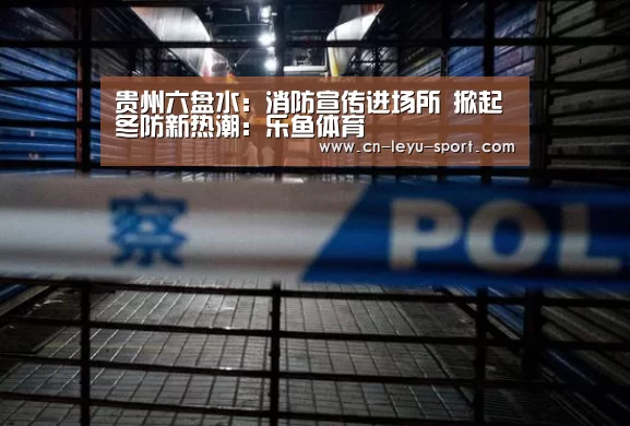 贵州六盘水:消防宣传进场所 掀起冬防新热潮:乐鱼体育(图1) 乐鱼体育在线